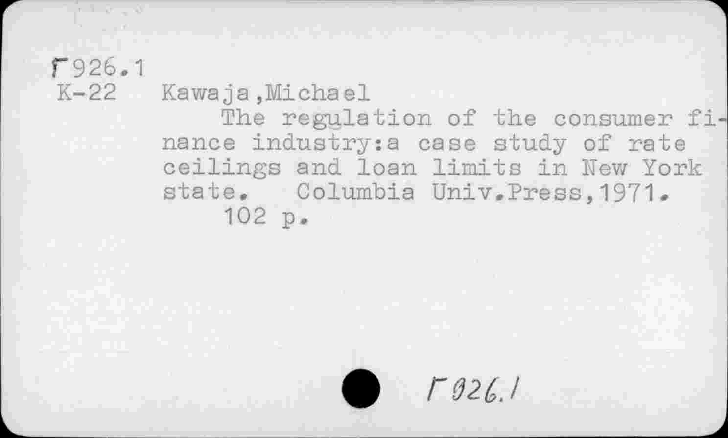 ﻿F926.1 K-22
Kawaja ,Michael
The regulation of the consumer fi nance industry:a case study of rate ceilings and loan limits in New York state. Columbia Univ.Press,1971• 102 p.
